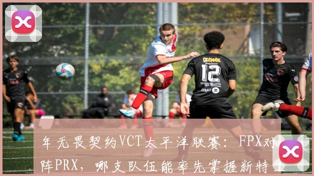 年无畏契约VCT太平洋联赛：FPX对阵PRX，哪支队伍能率先掌握新特工战术？