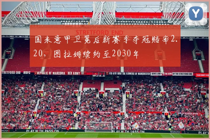 国米意甲卫冕后新赛季夺冠赔率2.20，图拉姆续约至2030年