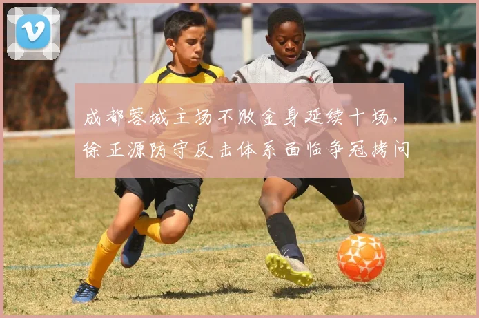 成都蓉城主场不败金身延续十场，徐正源防守反击体系面临争冠拷问