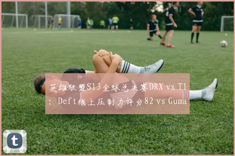 英雄联盟S13全球总决赛DRX vs T1：Deft线上压制力评分82 vs Gumayusi的91，但分均补刀反超2.3