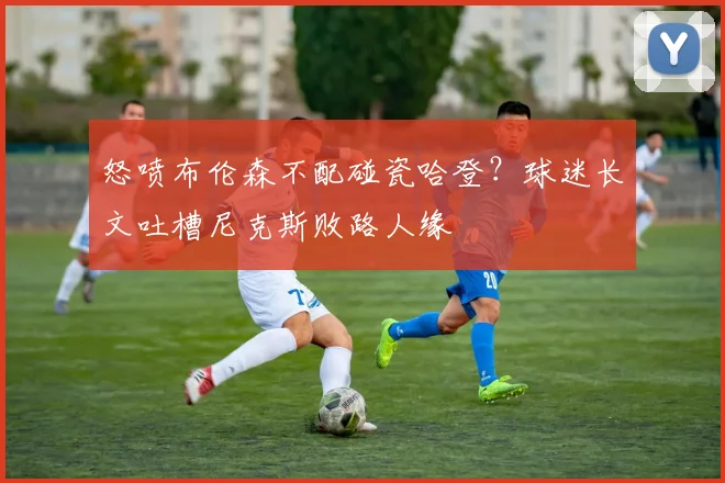 怒喷布伦森不配碰瓷哈登？球迷长文吐槽尼克斯败路人缘