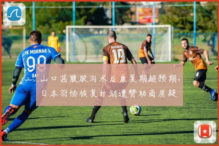 山口茜腹股沟术后康复期超预期，日本羽协恢复计划遭赞助商质疑