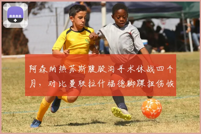 阿森纳热苏斯腹股沟手术休战四个月，对比曼联拉什福德脚踝扭伤恢复仅需三周