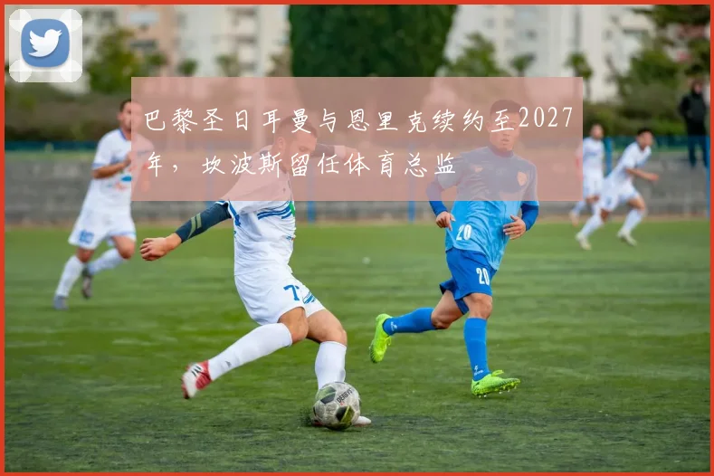 巴黎圣日耳曼与恩里克续约至2027年，坎波斯留任体育总监
