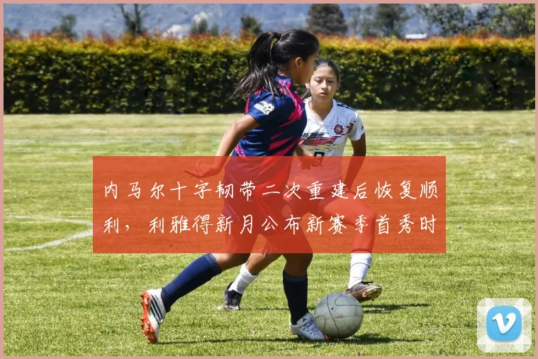 内马尔十字韧带二次重建后恢复顺利，利雅得新月公布新赛季首秀时间