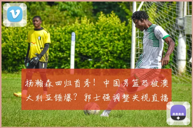 杨瀚森回归首秀！中国男篮恐被澳大利亚锤爆？郭士强调整央视直播