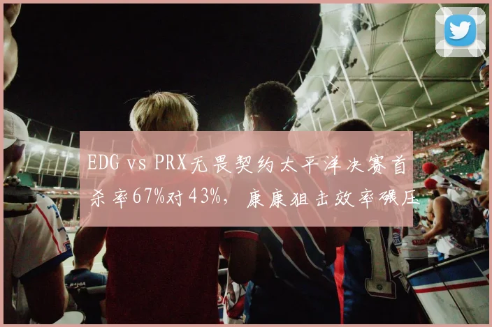 EDG vs PRX无畏契约太平洋决赛首杀率67%对43%，康康狙击效率碾压