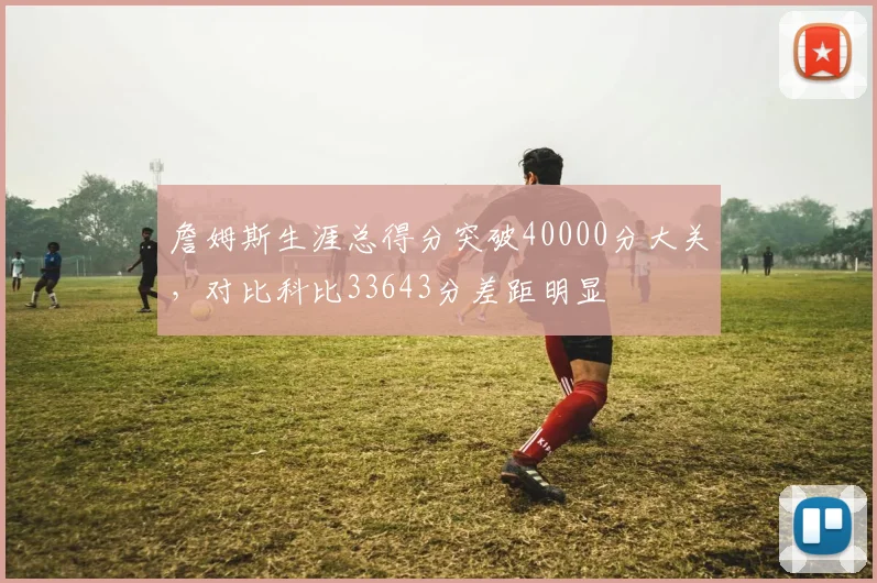 詹姆斯生涯总得分突破40000分大关，对比科比33643分差距明显